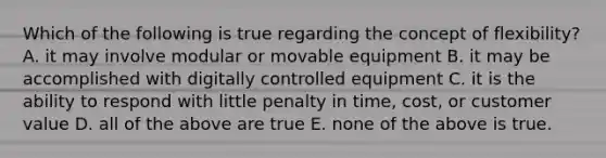 Which of the following is true regarding the concept of flexibility? A. it may involve modular or movable equipment B. it may be accomplished with digitally controlled equipment C. it is the ability to respond with little penalty in time, cost, or customer value D. all of the above are true E. none of the above is true.