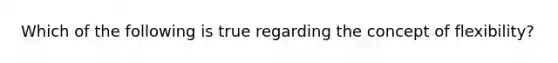 Which of the following is true regarding the concept of flexibility?