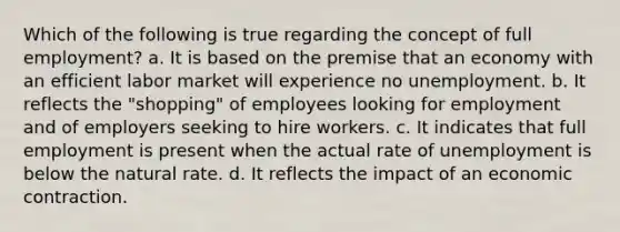 Which of the following is true regarding the concept of full employment? a. It is based on the premise that an economy with an efficient labor market will experience no unemployment. b. It reflects the "shopping" of employees looking for employment and of employers seeking to hire workers. c. It indicates that full employment is present when the actual rate of unemployment is below the natural rate. d. It reflects the impact of an economic contraction.