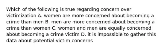 Which of the following is true regarding concern over victimization A. women are more concerned about becoming a crime than men B. men are more concerned about becoming a crime than women C. women and men are equally concerned about becoming a crime victim D. it is impossible to gather this data about potential victim concerns