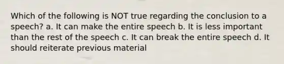 Which of the following is NOT true regarding the conclusion to a speech? a. It can make the entire speech b. It is less important than the rest of the speech c. It can break the entire speech d. It should reiterate previous material