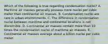 Which of the following is true regarding condensation nuclei? A. Maritime air masses generally possess more nuclei per cubic meter than continental air masses. B. Condensation nuclei are rare in urban environments. C. The difference in condensation nuclei between maritime and continental locations is not discernible. D. Continental air masses contain more than 10 times the condensation nuclei of maritime air masses. E. Continental air masses average about a billion nuclei per cubic meter.