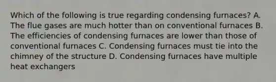 Which of the following is true regarding condensing furnaces? A. The flue gases are much hotter than on conventional furnaces B. The efficiencies of condensing furnaces are lower than those of conventional furnaces C. Condensing furnaces must tie into the chimney of the structure D. Condensing furnaces have multiple heat exchangers