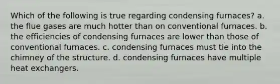 Which of the following is true regarding condensing furnaces? a. the flue gases are much hotter than on conventional furnaces. b. the efficiencies of condensing furnaces are lower than those of conventional furnaces. c. condensing furnaces must tie into the chimney of the structure. d. condensing furnaces have multiple heat exchangers.