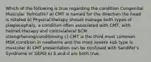 Which of the following is true regarding the condition Congenital Muscular Torticollis? a) CMT is named for the direction the head is rotated b) Physical therapy should manage both types of plagiocephaly, a condition often associated with CMT, with helmet therapy and contralateral SCM strengthening/conditioning c) CMT is the third most common MSK condition in newborns and the most severe sub type is muscular d) CMT presentation can be confused with Sandifer's Syndrome or GERD e) b and d are both true