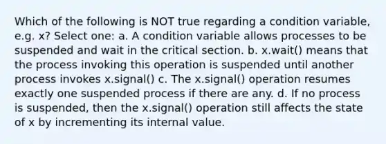 Which of the following is NOT true regarding a condition variable, e.g. x? Select one: a. A condition variable allows processes to be suspended and wait in the critical section. b. x.wait() means that the process invoking this operation is suspended until another process invokes x.signal() c. The x.signal() operation resumes exactly one suspended process if there are any. d. If no process is suspended, then the x.signal() operation still affects the state of x by incrementing its internal value.