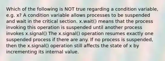 Which of the following is NOT true regarding a condition variable, e.g. x? A condition variable allows processes to be suspended and wait in the critical section. x.wait() means that the process invoking this operation is suspended until another process invokes x.signal() The x.signal() operation resumes exactly one suspended process if there are any. If no process is suspended, then the x.signal() operation still affects the state of x by incrementing its internal value.