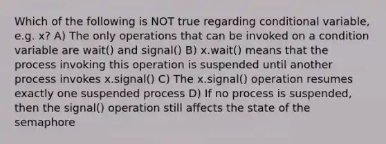 Which of the following is NOT true regarding conditional variable, e.g. x? A) The only operations that can be invoked on a condition variable are wait() and signal() B) x.wait() means that the process invoking this operation is suspended until another process invokes x.signal() C) The x.signal() operation resumes exactly one suspended process D) If no process is suspended, then the signal() operation still affects the state of the semaphore