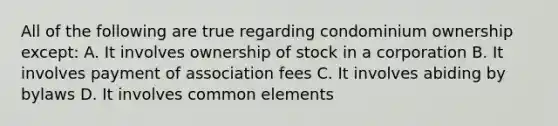 All of the following are true regarding condominium ownership except: A. It involves ownership of stock in a corporation B. It involves payment of association fees C. It involves abiding by bylaws D. It involves common elements