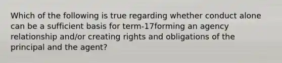 Which of the following is true regarding whether conduct alone can be a sufficient basis for term-17forming an agency relationship and/or creating rights and obligations of the principal and the agent?