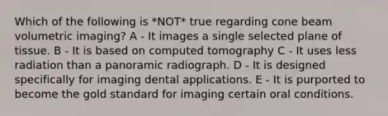 Which of the following is *NOT* true regarding cone beam volumetric imaging? A - It images a single selected plane of tissue. B - It is based on computed tomography C - It uses less radiation than a panoramic radiograph. D - It is designed specifically for imaging dental applications. E - It is purported to become the gold standard for imaging certain oral conditions.