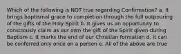 Which of the following is NOT true regarding Confirmation? a. It brings baptismal grace to completion through the full outpouring of the gifts of the Holy Spirit b. It gives us an opportunity to consciously claim as our own the gift of the Spirit given during Baptism c. It marks the end of our Christian formation d. It can be conferred only once on a person e. All of the above are true