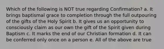 Which of the following is NOT true regarding Confirmation? a. It brings baptismal grace to completion through the full outpouring of the gifts of the Holy Spirit b. It gives us an opportunity to consciously claim as our own the gift of the Spirit given during Baptism c. It marks the end of our Christian formation d. It can be conferred only once on a person e. All of the above are true