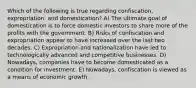 Which of the following is true regarding confiscation, expropriation, and domestication? A) The ultimate goal of domestication is to force domestic investors to share more of the profits with the government. B) Risks of confiscation and expropriation appear to have increased over the last two decades. C) Expropriation and nationalization have led to technologically advanced and competitive businesses. D) Nowadays, companies have to become domesticated as a condition for investment. E) Nowadays, confiscation is viewed as a means of economic growth.