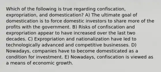 Which of the following is true regarding confiscation, expropriation, and domestication? A) The ultimate goal of domestication is to force domestic investors to share more of the profits with the government. B) Risks of confiscation and expropriation appear to have increased over the last two decades. C) Expropriation and nationalization have led to technologically advanced and competitive businesses. D) Nowadays, companies have to become domesticated as a condition for investment. E) Nowadays, confiscation is viewed as a means of economic growth.