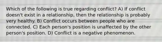 Which of the following is true regarding conflict? A) If conflict doesn't exist in a relationship, then the relationship is probably very healthy. B) Conflict occurs between people who are connected. C) Each person's position is unaffected by the other person's position. D) Conflict is a negative phenomenon.