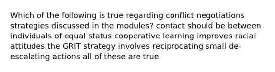 Which of the following is true regarding conflict negotiations strategies discussed in the modules? contact should be between individuals of equal status cooperative learning improves racial attitudes the GRIT strategy involves reciprocating small de-escalating actions all of these are true