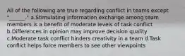 All of the following are true regarding conflict in teams except "______." a.Stimulating information exchange among team members is a benefit of moderate levels of task conflict b.Differences in opinion may improve decision quality c.Moderate task conflict hinders creativity in a team d.Task conflict helps force members to see other viewpoints