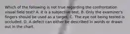 Which of the following is not true regarding the confrontation visual field test? A. It is a subjective test. B. Only the examiner's fingers should be used as a target. C. The eye not being tested is occluded. D. A defect can either be described in words or drawn out in the chart.