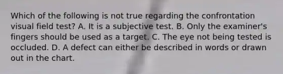 Which of the following is not true regarding the confrontation visual field test? A. It is a subjective test. B. Only the examiner's fingers should be used as a target. C. The eye not being tested is occluded. D. A defect can either be described in words or drawn out in the chart.