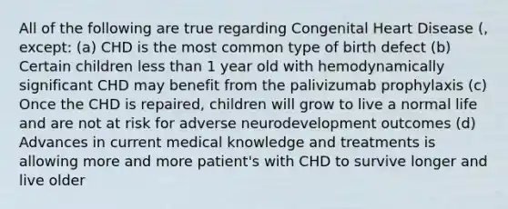 All of the following are true regarding Congenital Heart Disease (, except: (a) CHD is the most common type of birth defect (b) Certain children less than 1 year old with hemodynamically significant CHD may benefit from the palivizumab prophylaxis (c) Once the CHD is repaired, children will grow to live a normal life and are not at risk for adverse neurodevelopment outcomes (d) Advances in current medical knowledge and treatments is allowing more and more patient's with CHD to survive longer and live older