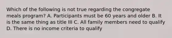 Which of the following is not true regarding the congregate meals program? A. Participants must be 60 years and older B. It is the same thing as title III C. All family members need to qualify D. There is no income criteria to qualify