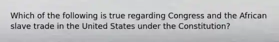 Which of the following is true regarding Congress and the African slave trade in the United States under the Constitution?