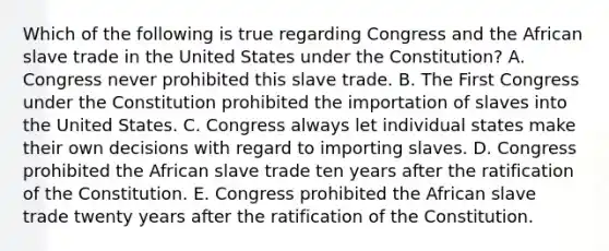 Which of the following is true regarding Congress and the African slave trade in the United States under the Constitution? A. Congress never prohibited this slave trade. B. The First Congress under the Constitution prohibited the importation of slaves into the United States. C. Congress always let individual states make their own decisions with regard to importing slaves. D. Congress prohibited the African slave trade ten years after the ratification of the Constitution. E. Congress prohibited the African slave trade twenty years after the ratification of the Constitution.