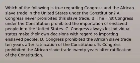 Which of the following is true regarding Congress and the African slave trade in the United States under the Constitution? A. Congress never prohibited this slave trade. B. The First Congress under the Constitution prohibited the importation of enslaved people into the United States. C. Congress always let individual states make their own decisions with regard to importing enslaved people. D. Congress prohibited the African slave trade ten years after ratification of the Constitution. E. Congress prohibited the African slave trade twenty years after ratification of the Constitution.