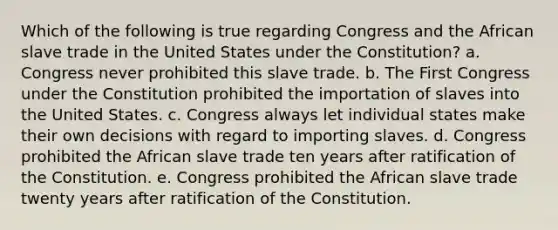 Which of the following is true regarding Congress and the African slave trade in the United States under the Constitution? a. Congress never prohibited this slave trade. b. The First Congress under the Constitution prohibited the importation of slaves into the United States. c. Congress always let individual states make their own decisions with regard to importing slaves. d. Congress prohibited the African slave trade ten years after ratification of the Constitution. e. Congress prohibited the African slave trade twenty years after ratification of the Constitution.