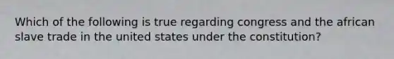 Which of the following is true regarding congress and the african slave trade in the united states under the constitution?