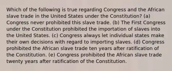 Which of the following is true regarding Congress and the African slave trade in the United States under the Constitution? (a) Congress never prohibited this slave trade. (b) The First Congress under the Constitution prohibited the importation of slaves into the United States. (c) Congress always let individual states make their own decisions with regard to importing slaves. (d) Congress prohibited the African slave trade ten years after ratification of the Constitution. (e) Congress prohibited the African slave trade twenty years after ratification of the Constitution.