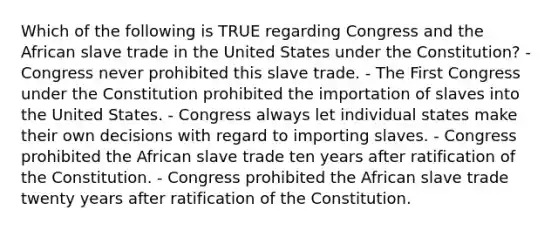 Which of the following is TRUE regarding Congress and the African slave trade in the United States under the Constitution? - Congress never prohibited this slave trade. - The First Congress under the Constitution prohibited the importation of slaves into the United States. - Congress always let individual states make their own decisions with regard to importing slaves. - Congress prohibited the African slave trade ten years after <a href='https://www.questionai.com/knowledge/kKRW51bw8R-ratification-of-the-constitution' class='anchor-knowledge'>ratification of the constitution</a>. - Congress prohibited the African slave trade twenty years after ratification of the Constitution.