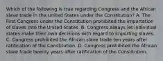 Which of the following is true regarding Congress and the African slave trade in the United States under the Constitution? A. The First Congress under the Constitution prohibited the importation of slaves into the United States. B. Congress always let individual states make their own decisions with regard to importing slaves. C. Congress prohibited the African slave trade ten years after ratification of the Constitution. D. Congress prohibited the African slave trade twenty years after ratification of the Constitution.