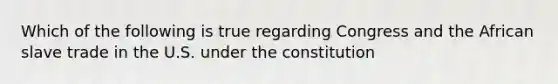 Which of the following is true regarding Congress and the African slave trade in the U.S. under the constitution