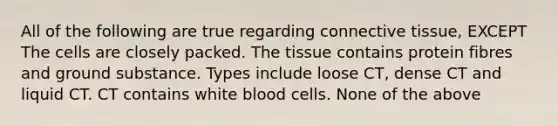 All of the following are true regarding connective tissue, EXCEPT The cells are closely packed. The tissue contains protein fibres and ground substance. Types include loose CT, dense CT and liquid CT. CT contains white blood cells. None of the above