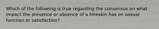 Which of the following is true regarding the consensus on what impact the presence or absence of a foreskin has on sexual function or satisfaction?