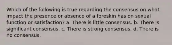 Which of the following is true regarding the consensus on what impact the presence or absence of a foreskin has on sexual function or satisfaction? a. There is little consensus. b. There is significant consensus. c. There is strong consensus. d. There is no consensus.