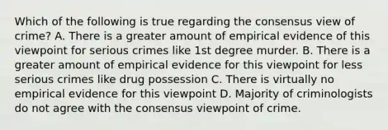 Which of the following is true regarding the consensus view of crime? A. There is a greater amount of empirical evidence of this viewpoint for serious crimes like 1st degree murder. B. There is a greater amount of empirical evidence for this viewpoint for less serious crimes like drug possession C. There is virtually no empirical evidence for this viewpoint D. Majority of criminologists do not agree with the consensus viewpoint of crime.