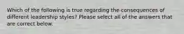 Which of the following is true regarding the consequences of different leadership styles? Please select all of the answers that are correct below.