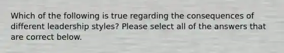 Which of the following is true regarding the consequences of different leadership styles? Please select all of the answers that are correct below.