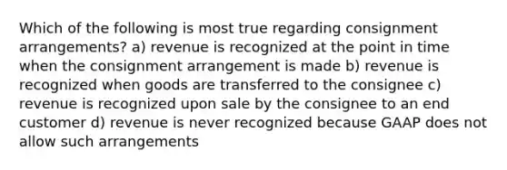 Which of the following is most true regarding consignment arrangements? a) revenue is recognized at the point in time when the consignment arrangement is made b) revenue is recognized when goods are transferred to the consignee c) revenue is recognized upon sale by the consignee to an end customer d) revenue is never recognized because GAAP does not allow such arrangements