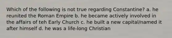 Which of the following is not true regarding Constantine? a. he reunited the Roman Empire b. he became actively involved in the affairs of teh Early Church c. he built a new capital/named it after himself d. he was a life-long Christian