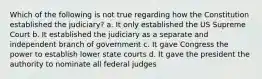 Which of the following is not true regarding how the Constitution established the judiciary? a. It only established the US Supreme Court b. It established the judiciary as a separate and independent branch of government c. It gave Congress the power to establish lower state courts d. It gave the president the authority to nominate all federal judges