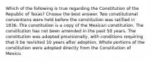 Which of the following is true regarding the Constitution of the Republic of Texas? Choose the best answer. Two constitutional conventions were held before the constitution was ratified in 1836. The constitution is a copy of the Mexican constitution. The constitution has not been amended in the past 50 years. The constitution was adopted provisionally, with conditions requiring that it be revisited 10 years after adoption. Whole portions of the constitution were adopted directly from the Constitution of Mexico.