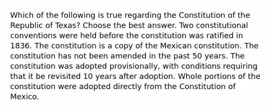 Which of the following is true regarding the Constitution of the Republic of Texas? Choose the best answer. Two constitutional conventions were held before the constitution was ratified in 1836. The constitution is a copy of the Mexican constitution. The constitution has not been amended in the past 50 years. The constitution was adopted provisionally, with conditions requiring that it be revisited 10 years after adoption. Whole portions of the constitution were adopted directly from the Constitution of Mexico.