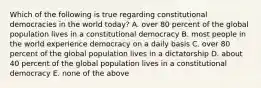 Which of the following is true regarding constitutional democracies in the world today? A. over 80 percent of the global population lives in a constitutional democracy B. most people in the world experience democracy on a daily basis C. over 80 percent of the global population lives in a dictatorship D. about 40 percent of the global population lives in a constitutional democracy E. none of the above