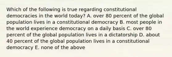 Which of the following is true regarding constitutional democracies in the world today? A. over 80 percent of the global population lives in a constitutional democracy B. most people in the world experience democracy on a daily basis C. over 80 percent of the global population lives in a dictatorship D. about 40 percent of the global population lives in a constitutional democracy E. none of the above