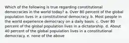 Which of the following is true regarding constitutional democracies in the world today? a. Over 80 percent of the global population lives in a constitutional democracy. b. Most people in the world experience democracy on a daily basis. c. Over 80 percent of the global population lives in a dictatorship. d. About 40 percent of the global population lives in a constitutional democracy. e. none of the above