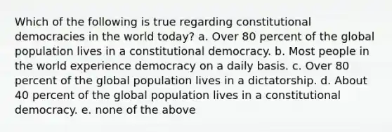 Which of the following is true regarding constitutional democracies in the world today? a. Over 80 percent of the global population lives in a constitutional democracy. b. Most people in the world experience democracy on a daily basis. c. Over 80 percent of the global population lives in a dictatorship. d. About 40 percent of the global population lives in a constitutional democracy. e. none of the above